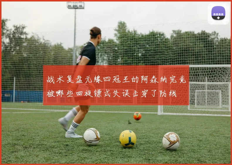 战术复盘无缘四冠王的阿森纳究竟被哪些回旋镖式失误击穿了防线