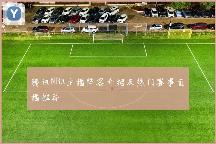 腾讯NBA主播阵容介绍及热门赛事直播推荐