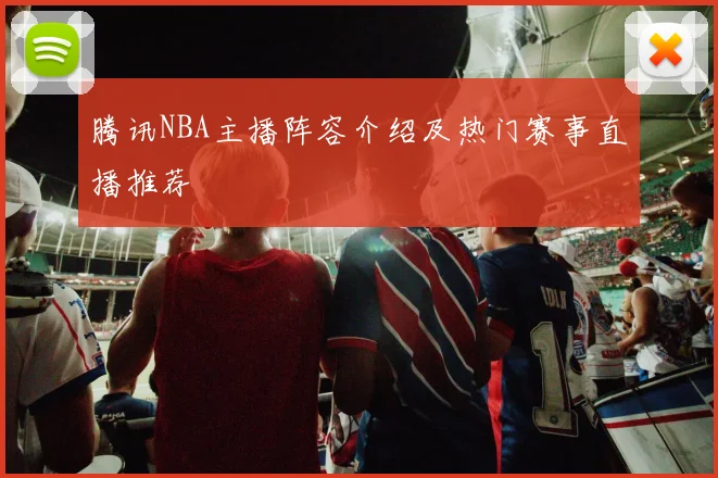 腾讯NBA主播阵容介绍及热门赛事直播推荐