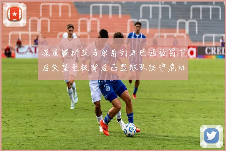深度解析亚马尔看到库巴西被罚下后失望至极背后凸显球队防守危机