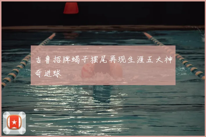 吉鲁招牌蝎子摆尾再现生涯五大神奇进球