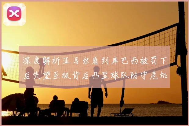 深度解析亚马尔看到库巴西被罚下后失望至极背后凸显球队防守危机