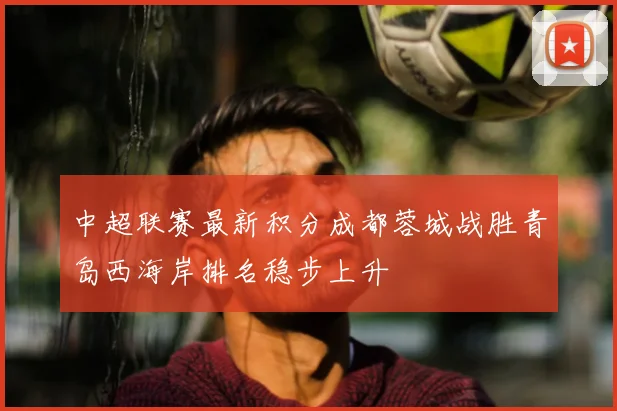 中超联赛最新积分成都蓉城战胜青岛西海岸排名稳步上升