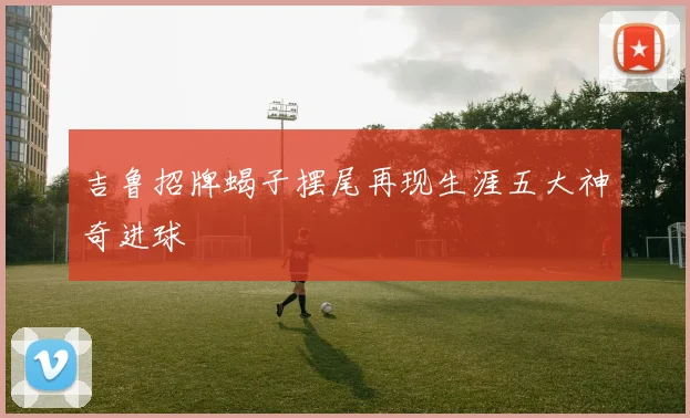 吉鲁招牌蝎子摆尾再现生涯五大神奇进球