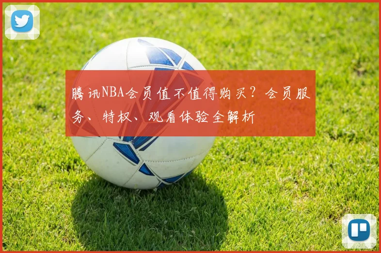 腾讯NBA会员值不值得购买？会员服务、特权、观看体验全解析
